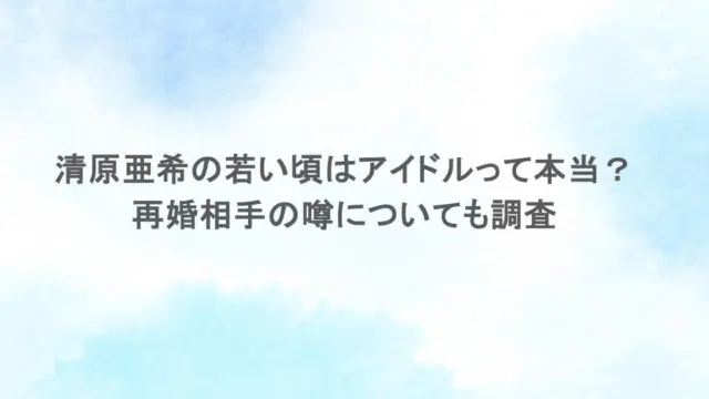 清原亜希の若い頃はアイドルって本当？再婚相手の噂についても調査