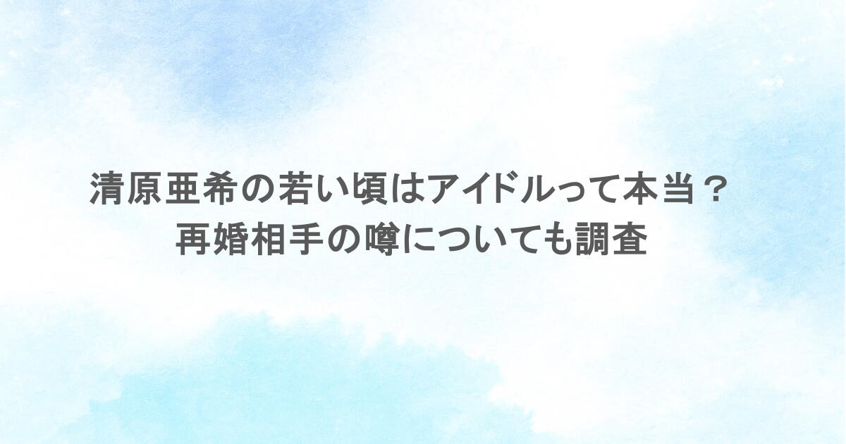 清原亜希の若い頃はアイドルって本当？再婚相手の噂についても調査