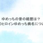 ゆめっちの昔の経歴は？三時のヒロインゆめっち病名についても調査