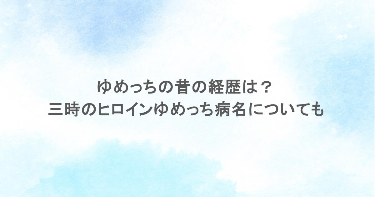 ゆめっちの昔の経歴は？三時のヒロインゆめっち病名についても調査
