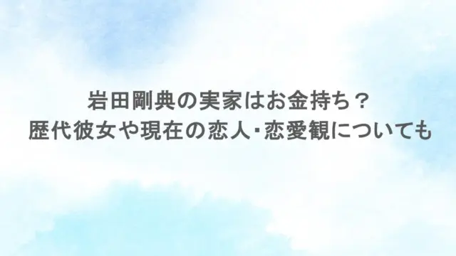 岩田剛典の実家はお金持ち？歴代彼女や現在の恋人・恋愛観についても