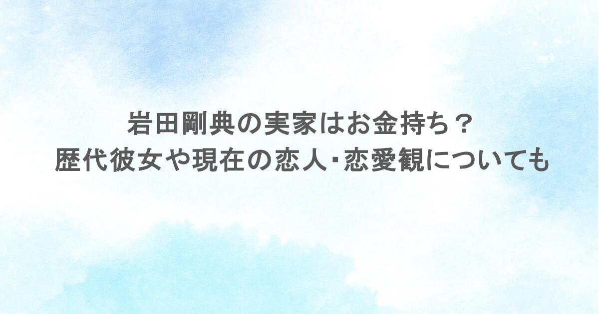 岩田剛典の実家はお金持ち?歴代彼女や現在の恋人・恋愛観についても