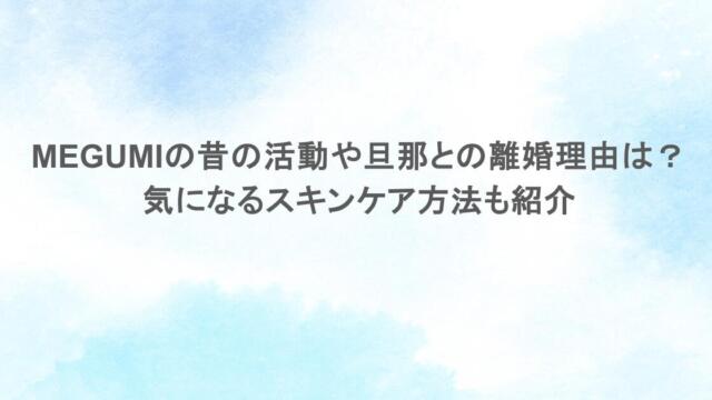 MEGUMIの昔の活動や旦那との離婚理由は?気になるスキンケア方法も紹介