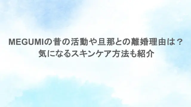 MEGUMIの昔の活動や旦那との離婚理由は？気になるスキンケア方法も紹介