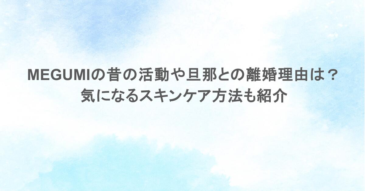 MEGUMIの昔の活動や旦那との離婚理由は?気になるスキンケア方法も紹介