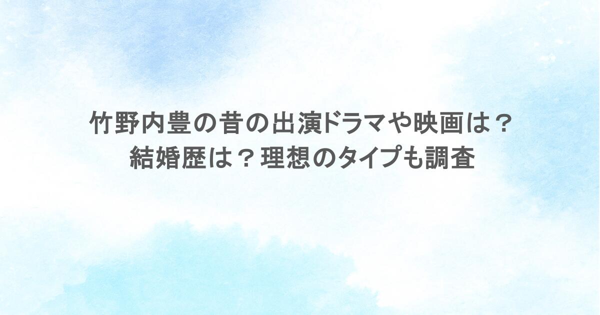 竹野内豊の昔の出演ドラマや映画は?結婚歴は?理想のタイプも調査