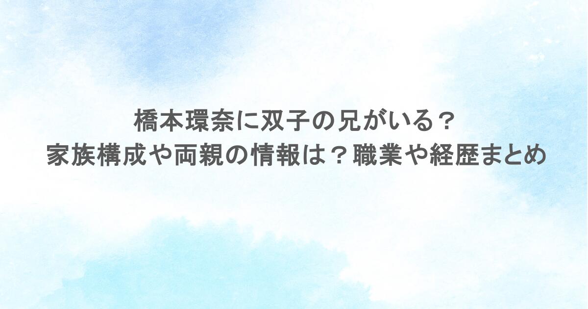 橋本環奈に双子の兄がいる？家族構成や両親の情報は？職業や経歴まとめ