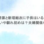 星野源と新垣結衣に子供はいるの？出会いや馴れ初めは？夫婦関係も調査