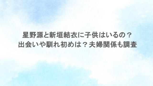 星野源と新垣結衣に子供はいるの？出会いや馴れ初めは？夫婦関係も調査