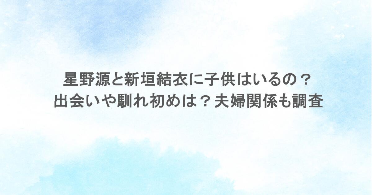 星野源と新垣結衣に子供はいるの？出会いや馴れ初めは？夫婦関係も調査