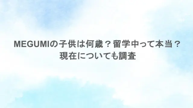 MEGUMIの子供は何歳？留学中って本当？現在についても調査